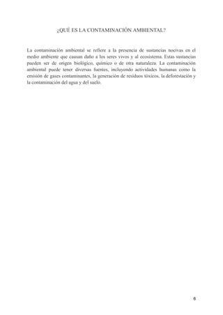 ¿QUÉ ES LA CONTAMINACIÓN AMBIENTAL?
La contaminación ambiental se refiere a la presencia de sustancias nocivas en el
medio ambiente que causan daño a los seres vivos y al ecosistema. Estas sustancias
pueden ser de origen biológico, químico o de otra naturaleza. La contaminación
ambiental puede tener diversas fuentes, incluyendo actividades humanas como la
emisión de gases contaminantes, la generación de residuos tóxicos, la deforestación y
la contaminación del agua y del suelo.
6
 