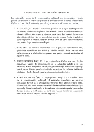CAUSAS DE LA CONTAMINACIÓN AMBIENTAL
Las principales causas de la contaminación ambiental son la generación y mala
gestión de la basura, el vertido de químicos en fuentes hídricas, el uso de combustibles
fósiles, la extracción de minerales y metales, y el uso de pesticidas en los cultivos.
1. RESIDUOS QUÍMICOS: Los vertidos químicos en el agua pueden provenir
del entorno doméstico, las granjas y las fábricas, y entre estos se encuentran los
nitratos, sulfatos, carbonatos y cloruros, entre otros. Las baterías de nuestros
dispositivos móviles y de los automóviles también son una fuente de químicos
como el plomo, el cadmio y el litio, muchas veces en forma de nanopartículas
que pueden llegar a contaminar el agua.
2. BASURAS: Los humanos desechamos todo lo que ya no consideramos útil,
generando acumulación de basura y residuos sólidos. Estos no son sólo
peligrosos para la salud, sino que pueden traer pestes y además contaminar el
agua y el suelo.
3. COMBUSTIBLES FÓSILES: Los combustibles fósiles son una de las
principales fuentes de contaminación en la actualidad debido a su uso
extendido. Estos, aunque nos sirven para generar energía en nuestros hogares y
movilizarnos, liberan grandes cantidades de óxidos de carbono, óxidos de
nitrógeno y óxidos de azufre que terminan contaminando el aire.
4. RESIDUOS TECNOLÓGICOS: El progreso tecnológico es la principal causa
de la contaminación ambiental. El desarrollo tecnológico de nuestras
sociedades depende de la extracción de recursos desde el interior de la tierra.
No obstante, esto tiene un costo ambiental: la extracción misma del material ya
supone la alteración del suelo, la liberación de subproductos puede impactar las
fuentes hídricas y la liberación de partículas y gases durante los procesos de
fabricación terminarán en el aire que respiramos.
7
 