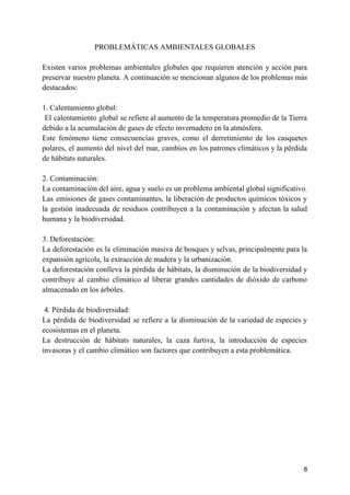 PROBLEMÁTICAS AMBIENTALES GLOBALES
Existen varios problemas ambientales globales que requieren atención y acción para
preservar nuestro planeta. A continuación se mencionan algunos de los problemas más
destacados:
1. Calentamiento global:
El calentamiento global se refiere al aumento de la temperatura promedio de la Tierra
debido a la acumulación de gases de efecto invernadero en la atmósfera.
Este fenómeno tiene consecuencias graves, como el derretimiento de los casquetes
polares, el aumento del nivel del mar, cambios en los patrones climáticos y la pérdida
de hábitats naturales.
2. Contaminación:
La contaminación del aire, agua y suelo es un problema ambiental global significativo.
Las emisiones de gases contaminantes, la liberación de productos químicos tóxicos y
la gestión inadecuada de residuos contribuyen a la contaminación y afectan la salud
humana y la biodiversidad.
3. Deforestación:
La deforestación es la eliminación masiva de bosques y selvas, principalmente para la
expansión agrícola, la extracción de madera y la urbanización.
La deforestación conlleva la pérdida de hábitats, la disminución de la biodiversidad y
contribuye al cambio climático al liberar grandes cantidades de dióxido de carbono
almacenado en los árboles.
4. Pérdida de biodiversidad:
La pérdida de biodiversidad se refiere a la disminución de la variedad de especies y
ecosistemas en el planeta.
La destrucción de hábitats naturales, la caza furtiva, la introducción de especies
invasoras y el cambio climático son factores que contribuyen a esta problemática.
8
 