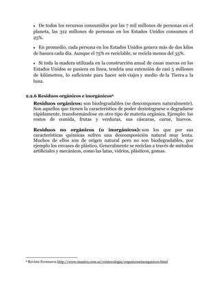 De todos los recursos consumidos por las 7 mil millones de personas en el
planeta, las 312 millones de personas en los Estados Unidos consumen el
25%.
En promedio, cada persona en los Estados Unidos genera más de dos kilos
de basura cada día. Aunque el 75% es reciclable, se recicla menos del 35%.
Si toda la madera utilizada en la construcción anual de casas nuevas en los
Estados Unidos se pusiera en línea, tendría una extensión de casi 5 millones
de kilómetros, lo suficiente para hacer seis viajes y medio de la Tierra a la
luna.
2.2.6 Residuos orgánicos e inorgánicos6

Residuos orgánicos: son biodegradables (se descomponen naturalmente).
Son aquellos que tienen la característica de poder desintegrarse o degradarse
rápidamente, transformándose en otro tipo de materia orgánica. Ejemplo: los
restos de comida, frutas y verduras, sus cáscaras, carne, huevos.
Residuos no orgánicos (o inorgánicos): son los que por sus
características químicas sufren una descomposición natural muy lenta.
Muchos de ellos son de origen natural pero no son biodegradables, por
ejemplo los envases de plástico. Generalmente se reciclan a través de métodos
artificiales y mecánicos, como las latas, vidrios, plásticos, gomas.

6

Revista Ecomarca:http://www.mantra.com.ar/contecologia/organicoseinorganicos.html

 