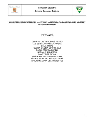 Institución Educativa
Celmira Bueno de Orejuela
1
AMBIENTES DEMOCRÁTICOS DESDE LA LECTURA Y LA ESCRITURA FUNDAMENTADOS EN VALORES Y
DERECHOS HUMANOS
INTEGRANTES
DELIA DE LAS MERCEDES PIZANO
LUZ ESTELLA GRANADA RIVERA
IDALIA ROJAS
GLORIA CECILIA OSORIO DÍAZ
PAOLA ANDREA OSPINA
NATHALIA IZQUIERDO
NANCY DIAZ PAYAN
NANCY BEATRIZ LOPEZ BECERRA
RUTH EUSEBIA OCORÓ MOSQUERA
(COORDINADORA DEL PROYECTO)
 