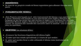  DIAGNÓSTICO:
 Se trata de un proyecto creado en forma espontánea para afianzar vínculos entre
pares.
 FUNDAMENTACIÓN TEÓRICA :
 Este Proyecto está basado en el valor instrumental del idioma y sus aspectos cultural
y social. Asimismo está basado en una articulación entre Inglés y Prácticas del
Lenguaje ya que las cartas han sido escritas en Inglés y en castellano.Por otro lado,
Educación Musical, Inglés y Prácticas del Lenguaje también han tenido un trabajo en
común: los alumnos han cantado dos canciones sobre la amistad : una en Inglés y la
otra, en castellano.
 OBJETIVOS: Los alumnos deben:
 1) conocer las funciones linguísticas del idioma Inglés
 2) saber qué han estado aprendiendo y a través de qué medios
 3) saber qué pueden llevar a cabo utilizando el idioma como instrumento de
comunicación
 