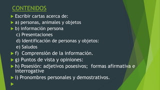 CONTENIDOS
 Escribir cartas acerca de:
 a) personas, animales y objetos
 b) información persona
c) Presentaciones
d) Identificación de personas y objetos:
e) Saludos
 f) Comprensión de la información.
 g) Puntos de vista y opiniones:
 h) Posesión: adjetivos posesivos; formas afirmativa e
interrogative
 i) Pronombres personales y demostrativos.

 