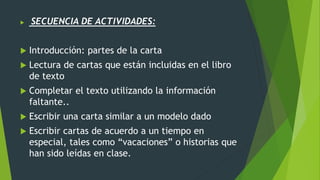  SECUENCIA DE ACTIVIDADES:
 Introducción: partes de la carta
 Lectura de cartas que están incluidas en el libro
de texto
 Completar el texto utilizando la información
faltante..
 Escribir una carta similar a un modelo dado
 Escribir cartas de acuerdo a un tiempo en
especial, tales como “vacaciones” o historias que
han sido leídas en clase.
 