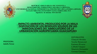 REPÚBLICA BOLIVARIANA DE VENEZUELA
MINISTERIO DEL PODER POPULAR PARA LA DEFENSA
UNIVERSIDAD NACIONAL EXPERIMENTAL POLITECNICA DE LA FUERZAARMADA
NÚCLEO MIRANDA-EXTENSIÓN SANTA TERESA DEL TUY
ingeniería de sistemas -01S-2615-D1
IMPACTO AMBIENTAL PRODUCIDO POR LA MALA
DISPOSICIÓN DE LOS RESIDUOS SÒLIDOS EN LAS
INMEDIACIONES DEL AMBULATORIO DE LA
URBANIZACIÒN AGROPECUARIA GUAICAIPURO
PROFESORA:
Adolfo Ponce
ESTUDIANTES:
Elianyeli Morales
Nessler Betancourt
Katiusca Riveros
Lilibeth Vásquez
Mauricio Hernandez
German Gimenez
 