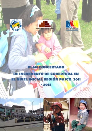 Plan participativo de Mediano Plazo para la Ampliación de Cobertura en la Región Pasco




                   PLAN CONCERTADO
 DE INCREMENTO DE COBERTURA EN
EL NIVEL INICIAL REGIÓN PASCO 2011
               - 2014




                                                                                      1
 