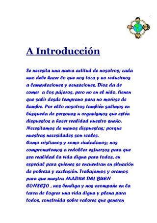A Introducción
Se necesita una nueva actitud de nosotros; cada
uno debe hacer lo que nos toca y no reducirnos
a lamentaciones y acusaciones. Dios da de
comer a los pájaros, pero no en el nido, tienen
que salir desde temprano para no morirse de
hambre. Por ello nosotros también salimos en
búsqueda de personas u organismos que estén
dispuestos a hacer realidad nuestro sueño.
Necesitamos de manos dispuestas; porque
nuestras necesidades son reales.
Como cristianos y como ciudadanos; nos
comprometemos a redoblar esfuerzos para que
sea realidad la vida digna para todos, en
especial para quienes se encuentran en situación
de pobreza y exclusión. Trabajamos y oramos
para que nuestra MADRE DEL BUEN
CONSEJO , nos bendiga y nos acompañe en la
tarea de lograr una vida digna y plena para
todos, construida sobre valores que generen
 