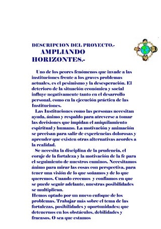 DESCRIPCION DEL PROYECTO.-
  AMPLIANDO
HORIZONTES.-
   Uno de los peores fenómenos que invade a las
instituciones frente a los graves problemas
actuales, es el pesimismo y la desesperación. El
deterioro de la situación económica y social
influye negativamente tanto en el desarrollo
personal, como en la ejecución práctica de las
Instituciones.
  Las Instituciones como las personas necesitan
ayuda, ánimo y respaldo para atreverse a tomar
las decisiones que impidan el aniquilamiento
espiritual y humano. La motivación y animación
se precisan para salir de experiencias dolorosas y
aprender que existen otras alternativas acordes a
la realidad.
  Se necesita la disciplina de la prudencia, el
coraje de la fortaleza y la motivación de la fe para
el seguimiento de nuestros caminos. Necesitamos
ánimo para mirar las cosas con perspectiva, para
tener una visión de lo que soñamos y de lo que
queremos. Cuando creemos y confiamos en que
se puede seguir adelante, nuestras posibilidades
se multiplican.
Hemos optado por un nuevo enfoque de los
problemas. Trabajar más sobre el tema de las
fortalezas, posibilidades y oportunidades; que
detenernos en los obstáculos, debilidades y
fracasos. O sea que estamos
 