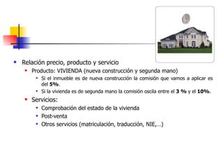    Relación precio, producto y servicio
        Producto: VIVIENDA (nueva construcción y segunda mano)
             Si el inmueble es de nueva construcción la comisión que vamos a aplicar es
              del 5%.
             Si la vivienda es de segunda mano la comisión oscila entre el 3 % y el 10%.
        Servicios:
             Comprobación del estado de la vivienda
             Post-venta
             Otros servicios (matriculación, traducción, NIE,…)
 