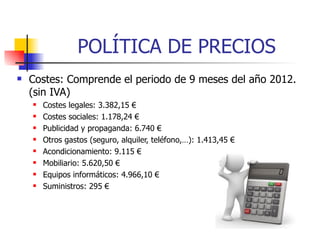 POLÍTICA DE PRECIOS
   Costes: Comprende el periodo de 9 meses del año 2012.
    (sin IVA)
       Costes legales: 3.382,15 €
       Costes sociales: 1.178,24 €
       Publicidad y propaganda: 6.740 €
       Otros gastos (seguro, alquiler, teléfono,…): 1.413,45 €
       Acondicionamiento: 9.115 €
       Mobiliario: 5.620,50 €
       Equipos informáticos: 4.966,10 €
       Suministros: 295 €
 