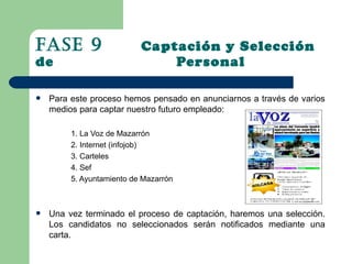 Fase 9                     Captación y Selección
de                             Personal

   Para este proceso hemos pensado en anunciarnos a través de varios
    medios para captar nuestro futuro empleado:

         1. La Voz de Mazarrón
         2. Internet (infojob)
         3. Carteles
         4. Sef
         5. Ayuntamiento de Mazarrón



   Una vez terminado el proceso de captación, haremos una selección.
    Los candidatos no seleccionados serán notificados mediante una
    carta.
 