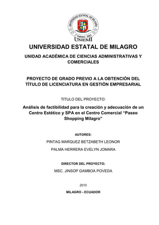 UNIVERSIDAD ESTATAL DE MILAGRO UNIDAD ACADÉMICA DE CIENCIAS ADMINISTRATIVAS Y COMERCIALES PROYECTO DE GRADO PREVIO A LA OBTENCIÓN DEL TÍTULO DE LICENCIATURA EN GESTIÓN EMPRESARIAL TITULO DEL PROYECTO: Análisis de factibilidad para la creación y adecuación de un Centro Estético y SPA en el Centro Comercial “Paseo Shopping Milagro” AUTORES: PINTAG MARQUEZ BETZABETH LEONOR PALMA HERRERA EVELYN JOMARA DIRECTOR DEL PROYECTO: MSC. JINSOP GAMBOA POVEDA 2010 
MILAGRO - ECUADOR  