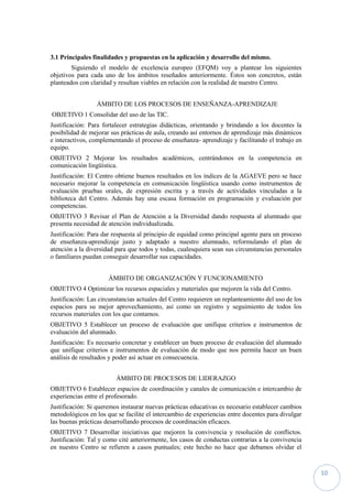 10
3.1 Principales finalidades y propuestas en la aplicación y desarrollo del mismo.
Siguiendo el modelo de excelencia europeo (EFQM) voy a plantear los siguientes
objetivos para cada uno de los ámbitos reseñados anteriormente. Éstos son concretos, están
planteados con claridad y resultan viables en relación con la realidad de nuestro Centro.
ÁMBITO DE LOS PROCESOS DE ENSEÑANZA-APRENDIZAJE
OBJETIVO 1 Consolidar del uso de las TIC.
Justificación: Para fortalecer estrategias didácticas, orientando y brindando a los docentes la
posibilidad de mejorar sus prácticas de aula, creando así entornos de aprendizaje más dinámicos
e interactivos, complementando el proceso de enseñanza- aprendizaje y facilitando el trabajo en
equipo.
OBJETIVO 2 Mejorar los resultados académicos, centrándonos en la competencia en
comunicación lingüística.
Justificación: El Centro obtiene buenos resultados en los índices de la AGAEVE pero se hace
necesario mejorar la competencia en comunicación lingüística usando como instrumentos de
evaluación pruebas orales, de expresión escrita y a través de actividades vinculadas a la
biblioteca del Centro. Además hay una escasa formación en programación y evaluación por
competencias.
OBJETIVO 3 Revisar el Plan de Atención a la Diversidad dando respuesta al alumnado que
presenta necesidad de atención individualizada.
Justificación: Para dar respuesta al principio de equidad como principal agente para un proceso
de enseñanza-aprendizaje justo y adaptado a nuestro alumnado, reformulando el plan de
atención a la diversidad para que todos y todas, cualesquiera sean sus circunstancias personales
o familiares puedan conseguir desarrollar sus capacidades.
ÁMBITO DE ORGANIZACIÓN Y FUNCIONAMIENTO
OBJETIVO 4 Optimizar los recursos espaciales y materiales que mejoren la vida del Centro.
Justificación: Las circunstancias actuales del Centro requieren un replanteamiento del uso de los
espacios para su mejor aprovechamiento, así como un registro y seguimiento de todos los
recursos materiales con los que contamos.
OBJETIVO 5 Establecer un proceso de evaluación que unifique criterios e instrumentos de
evaluación del alumnado.
Justificación: Es necesario concretar y establecer un buen proceso de evaluación del alumnado
que unifique criterios e instrumentos de evaluación de modo que nos permita hacer un buen
análisis de resultados y poder así actuar en consecuencia.
ÁMBITO DE PROCESOS DE LIDERAZGO
OBJETIVO 6 Establecer espacios de coordinación y canales de comunicación e intercambio de
experiencias entre el profesorado.
Justificación: Si queremos instaurar nuevas prácticas educativas es necesario establecer cambios
metodológicos en los que se facilite el intercambio de experiencias entre docentes para divulgar
las buenas prácticas desarrollando procesos de coordinación eficaces.
OBJETIVO 7 Desarrollar iniciativas que mejoren la convivencia y resolución de conflictos.
Justificación: Tal y como cité anteriormente, los casos de conductas contrarias a la convivencia
en nuestro Centro se refieren a casos puntuales; este hecho no hace que debamos olvidar el
 