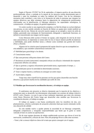 20
Según el Decreto 153/2017 de 26 de septiembre, el impacto positivo de una dirección
profesionalizada, eficaz y centrada en la mejora de los procesos resulta determinante para el
desarrollo y para los resultados en todos los ámbitos del Centro. Uno de los elementos
necesarios para contribuir a este éxito es la formación de todas la personas que integran los
equipos directivos que debe orientarse hacia la adquisición de competencias profesionales
relacionadas con la planificación, el liderazgo educativo, las capacidades estratégicas, la
comunicación , el trabajo en equipo y la gestión organizativa.
Un centro escolar es una organización compleja y no fácil de dirigir en exclusividad por
una persona, en este sentido entiendo mi función de liderar un equipo pero siendo también un
integrante más de éste. Hemos de convertir nuestro equipo en un ejemplo y motor de estilo de
trabajo, generando unas estrategias de funcionamiento, delegando y repartiendo funciones, en
definitiva transmitiendo una imagen real de equipo.
Como Directora debo acertar al formar mi equipo, cada integrante de éste ha de tener
unas características, lo importante es sumar entre los tres el mayor número posible de destrezas
y habilidades, para poder distribuir tareas y obtener como resultado una gestión del Centro
eficaz y eficiente.
Algunos de los criterios para la propuesta del equipo directivo que me acompañará en
esta andadura y que considero características esenciales son:
✓ Habilidad para guiar/dirigir a los demás.
✓ Conocimiento mutuo.
✓ Que sean personas influyentes dentro del Centro.
✓ Resistencia al estrés (autocontrol, manejando críticas con eficacia e intentando dar respuesta
a situaciones difíciles con calma).
✓ Que se gestione y organice eficazmente (priorizando tareas, organizando el tiempo...).
✓ Capacidad para ejercer la autoridad en determinadas ocasiones.
✓ Tener e inspirar ilusión y confianza en conseguir un centro mejor.
✓ Asertividad y empatía.
Tengo muy claro el perfil de las personas con las que quiero desarrollar esta función
directiva y que poseen muchas de las cualidades que acabo de citar.
5.3 Medidas que favorezcan la coordinación docente y el trabajo en equipo.
Si analizamos este proyecto se observa claramente que la mayoría de los objetivos y
actuaciones para su desarrollo van directamente relacionados con sesiones de trabajo colectivo
(ETCP, ciclo, Claustro...) es por lo que se hace realmente importante que entre mis misiones
como futura Directora del Centro tenga que desarrollar unas medidas que favorezcan la
coordinación docente y el trabajo en equipo.
El trabajo en equipo y una buena coordinación entre los miembros de éste, con
planteamientos, criterios y principios de actuación coherentes hará que nuestro alumnado reciba
una educación de calidad.
En esta medida vuelve a quedar patente la necesidad de un liderazgo compartido,
delegando competencias y otorgando responsabilidades que harán que la gente se sienta
valorada al tener en cuenta sus aportaciones.
He de crear equipos docentes de trabajo estableciendo acciones que eleven el nivel de
motivación, coordinación y eficacia de éstos. Para ello propongo llevar a cabo estas acciones:
- Tener y dar a conocer objetivos claros de la meta que quiero conseguir con el equipo.
 