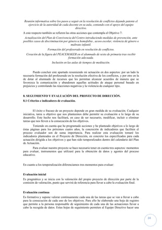 24
Reunión informativa sobre los pasos a seguir en la resolución de conflictos dejando patente el
ejercicio de la autoridad de cada docente en su aula, contando con el apoyo del equipo
directivo.
A este respecto también se refieren las otras acciones que contempla el Objetivo 7:
Actualización del Plan de Convivencia del Centro introduciendo medidas de prevención, ante
posibles casos de discriminación por género u homofobia , acoso escolar, violencia de género o
maltrato infantil.
Formación del profesorado en resolución de conflictos.
Creación de la figura del PEACEMAKER en el alumnado de sexto de primaria tras recibir
formación adecuada.
Inclusión en las aulas de tiempos de meditación.
Puedo concluir este apartado resumiendo mi actuación en dos aspectos: por un lado la
necesaria formación del profesorado en la resolución efectiva de los conflictos, y por otro en la
de dotar al alumnado de recursos que les permitan alcanzar acuerdos de manera que se
favorezca la comunicación y abandonen aquellas actitudes de ataque personal basado en
prejuicios y controlando las reacciones negativas y la violencia de cualquier tipo.
8. SEGUIMIENTO Y EVALUACIÓN DEL PROYECTO DE DIRECCIÓN.
8.1 Criterios e indicadores de evaluación.
El éxito o fracaso de un proyecto depende en gran medida de su evaluación. Cualquier
iniciativa, tarea u objetivo que nos planteemos debe permitir su evaluación a lo largo de su
desarrollo. Este hecho nos facilitará, en caso de ser necesario, modificar, incluir o eliminar
tareas que nos lleven a la consecución de los objetivos.
Teniendo en cuenta que he programado acciones y he planteado objetivos a lo largo de
éstas páginas para los próximos cuatro años, la concreción de indicadores que faciliten el
proceso evaluador son de suma importancia. Para realizar esta evaluación tomaré los
indicadores planteados en el Proyecto de Dirección, en concreto los especificados para cada
actuación dirigida a los objetivos y que han sido temporalizados dentro del calendario del Plan
de Actuación.
Para evaluar nuestro proyecto se hace necesario tener en cuenta tres aspectos: momentos
para evaluar, instrumentos que utilizaré para la obtención de datos y agentes del proceso
educativo.
En cuanto a los temporalización diferenciamos tres momentos para evaluar:
Evaluación inicial
Es pragmática y se inicia con la valoración del propio proyecto de dirección por parte de la
comisión de valoración, punto que servirá de referencia para llevar a cabo la evaluación final.
Evaluación continua
Es formativa y supone valorar continuamente cada una de las tareas que se van a llevar a cabo
para la consecución de cada uno de los objetivos. Para ello he elaborado una hoja de registro
que permite a la persona responsable de seguimiento de cada una de las actuaciones llevar a
cabo la recogida de datos. Estas hojas de seguimiento permiten al Equipo Directivo hacer una
 