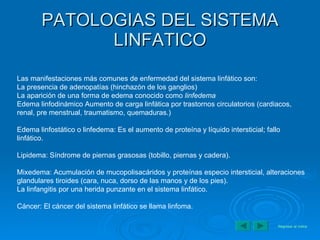 PATOLOGIAS DEL SISTEMA LINFATICO Las manifestaciones más comunes de enfermedad del sistema linfático son: La presencia de adenopatías (hinchazón de los ganglios)  La aparición de una forma de edema conocido como  linfedema   Edema linfodinámico Aumento de carga linfática por trastornos circulatorios (cardiacos, renal, pre menstrual, traumatismo, quemaduras.)  Edema linfostático o linfedema: Es el aumento de proteína y líquido intersticial; fallo linfático.  Lipidema: Síndrome de piernas grasosas (tobillo, piernas y cadera).  Mixedema: Acumulación de mucopolisacáridos y proteínas especio intersticial, alteraciones glandulares tiroides (cara, nuca, dorso de las manos y de los pies).  La linfangitis por una herida punzante en el sistema linfático.  Cáncer: El cáncer del sistema linfático se llama linfoma.  Regresar al índice 