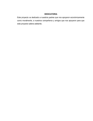 DEDICATORIA
Este proyecto va dedicado a nuestros padres que nos apoyaron económicamente
como moralmente, a nuestros compañeros y amigos que nos apoyaron para que
este proyecto saliera adelante.

 