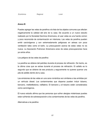 .Económica

.Regional

.Local

Anexo B
Puedes agregar las velas de parafina a la lista de los objetos comunes que afectan
negativamente la calidad del aire de tu casa. De acuerdo a un nuevo estudio
realizado por la Sociedad Química Americana, el usar velas es una fuente común
y poco reconocida de contaminación en interiores. Las velas de parafina pueden
emitir carcinógenos y son extremadamente peligrosas en aéreas con poca
ventilación tales como el baño. La preocupación acerca de estas velas no es
nueva. La Asociación Pulmonar Americana aviso de estas preocupaciones hace
ya varios años.
Los peligros de las velas de parafina
La parafina se obtiene del petróleo durante el proceso de refinación. De hecho, es
la última cosa que se extrae durante el proceso de refinación. El asfalto es lo
segundo que se obtiene de ese producto y seguramente no quieres quemar una
pila de asfalto dentro de tu casa.
Las emisiones de las velas en una cena romántica son similares a las emitidas por
un vehículo diesel. Los contaminantes que dispersa pueden incluir tolueno,
benceno, metiletilketona, naftaleno. El benceno y el tolueno están considerados
como carcinógenos.
El nuevo estudio afirma que las personas que sufren alergias misteriosas puedes
estar sufriendo de sobreexposición a los contaminantes de las velas de parafina.
Alternativas a la parafina

67

 