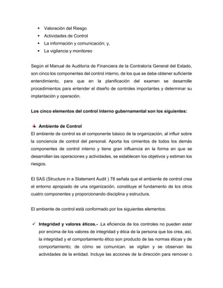  Valoración del Riesgo
 Actividades de Control
 La información y comunicación; y,
 La vigilancia y monitoreo
Según el Manual de Auditoría de Financiera de la Contraloría General del Estado,
son cinco los componentes del control interno, de los que se debe obtener suficiente
entendimiento, para que en la planificación del examen se desarrolle
procedimientos para entender el diseño de controles importantes y determinar su
implantación y operación.
Los cinco elementos del control interno gubernamental son los siguientes:
Ambiente de Control
El ambiente de control es el componente básico de la organización, al influir sobre
la conciencia de control del personal. Aporta los cimientos de todos los demás
componentes de control interno y tiene gran influencia en la forma en que se
desarrollan las operaciones y actividades, se establecen los objetivos y estiman los
riesgos.
El SAS (Structure in a Statement Audit ) 78 señala que el ambiente de control crea
el entorno apropiado de una organización, constituye el fundamento de los otros
cuatro componentes y proporcionando disciplina y estructura.
El ambiente de control está conformado por los siguientes elementos:
 Integridad y valores éticos.- .La eficiencia de los controles no pueden estar
por encima de los valores de integridad y ética de la persona que los crea, así,
la integridad y el comportamiento ético son producto de las normas éticas y de
comportamiento; de cómo se comunican. se vigilan y se observan las
actividades de la entidad. Incluye las acciones de la dirección para remover o
 