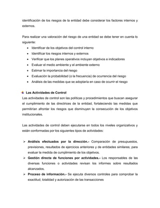 identificación de los riesgos de la entidad debe considerar los factores internos y
externos.
Para realizar una valoración del riesgo de una entidad se debe tener en cuenta lo
siguiente:
 Identificar de los objetivos del control interno
 Identificar los riesgos internos y externos
 Verificar que los planes operativos incluyan objetivos e indicadores
 Evaluar el medio ambiente y el ambiente externo
 Estimar la importancia del riesgo
 Evaluación la probabilidad (o la frecuencia) de ocurrencia del riesgo
 Análisis de las medidas que se adoptaría en caso de ocurrir el riesgo
Las Actividades de Control
Las actividades de control son las políticas y procedimientos que buscan asegurar
el cumplimiento de las directrices de la entidad, fortaleciendo las medidas que
permitirían afrontar los riesgos que disminuyen la consecución de los objetivos
institucionales.
Las actividades de control deben ejecutarse en todos los niveles organizativos y
están conformadas por los siguientes tipos de actividades:
 Análisis efectuados por la dirección.- Comparación de presupuestos,
previsiones, resultados de ejercicios anteriores y de entidades similares; para
evaluar la medida de cumplimiento de los objetivos.
 Gestión directa de funciones por actividades.- Los responsables de las
diversas funciones o actividades revisan los informes sobre resultados
alcanzados.
 Proceso de información.- Se ejecuta diversos controles para comprobar la
exactitud, totalidad y autorización de las transacciones
 