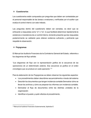  Cuestionarios
Los cuestionarios están compuestos por preguntas que deben ser contestadas por
el personal responsable de las tareas a evaluarse y verificadas por el auditor que
evalúa el control interno con este método.
Las preguntas dentro del cuestionario deben ser cerradas, es decir que se
enfocarán a respuestas como “sí” o “no”, lo que facilitará determinar rápidamente la
existencia o inexistencia de un control interno, teniendo presente que las respuestas
posteriormente se validarán para obtener evidencia suficiente y pertinente que
respalde la observación.
 Flujogramas
El Manual de Auditoría Financiera de la Contraloría General del Estado, referente a
los diagramas de flujo señala:
“Los diagramas de flujo son la representación gráfica de la secuencia de las
operaciones de un determinado sistema. Esa secuencia se grafica en el orden
cronológico que se produce en cada operación.”11
Para la elaboración de los Flujogramas se deben observar los siguientes aspectos:
 Los procedimientos deben describirse secuencialmente a través del sistema
 Describir los documentos que tengan incidencia contable Demostrar cómo se
llevan los archivos y cómo se preparan los informes con incidencia contable.
 Demostrar el flujo de documentos entre las distintas unidades de la
organización
 Identificar el puesto y quién efectúa el procedimiento.
11
Manual de Auditoria Financiera Gubernamental, Apéndice E
 