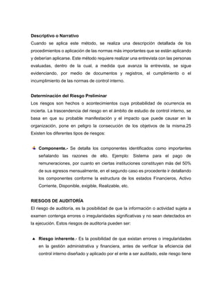 Descriptivo o Narrativo
Cuando se aplica este método, se realiza una descripción detallada de los
procedimientos o aplicación de las normas más importantes que se están aplicando
y deberían aplicarse. Este método requiere realizar una entrevista con las personas
evaluadas, dentro de la cual, a medida que avanza la entrevista, se sigue
evidenciando, por medio de documentos y registros, el cumplimiento o el
incumplimiento de las normas de control interno.
Determinación del Riesgo Preliminar
Los riesgos son hechos o acontecimientos cuya probabilidad de ocurrencia es
incierta. La trascendencia del riesgo en el ámbito de estudio de control interno, se
basa en que su probable manifestación y el impacto que puede causar en la
organización, pone en peligro la consecución de los objetivos de la misma.25
Existen los diferentes tipos de riesgos:
Componente.- Se detalla los componentes identificados como importantes
señalando las razones de ello. Ejemplo: Sistema para el pago de
remuneraciones, por cuanto en ciertas instituciones constituyen más del 50%
de sus egresos mensualmente, en el segundo caso es procedente ir detallando
los componentes conforme la estructura de los estados Financieros, Activo
Corriente, Disponible, exigible, Realizable, etc.
RIESGOS DE AUDITORÍA
El riesgo de auditoría, es la posibilidad de que la información o actividad sujeta a
examen contenga errores o irregularidades significativas y no sean detectados en
la ejecución. Estos riesgos de auditoría pueden ser:
 Riesgo inherente.- Es la posibilidad de que existan errores o irregularidades
en la gestión administrativa y financiera, antes de verificar la eficiencia del
control interno diseñado y aplicado por el ente a ser auditado, este riesgo tiene
 