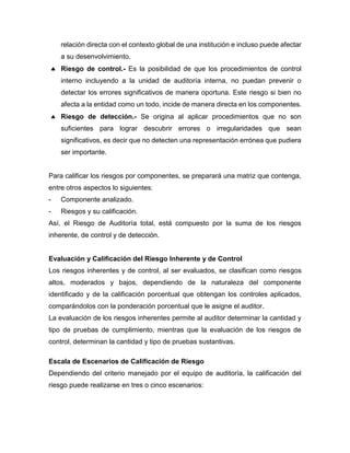 relación directa con el contexto global de una institución e incluso puede afectar
a su desenvolvimiento.
 Riesgo de control.- Es la posibilidad de que los procedimientos de control
interno incluyendo a la unidad de auditoría interna, no puedan prevenir o
detectar los errores significativos de manera oportuna. Este riesgo si bien no
afecta a la entidad como un todo, incide de manera directa en los componentes.
 Riesgo de detección.- Se origina al aplicar procedimientos que no son
suficientes para lograr descubrir errores o irregularidades que sean
significativos, es decir que no detecten una representación errónea que pudiera
ser importante.
Para calificar los riesgos por componentes, se preparará una matriz que contenga,
entre otros aspectos lo siguientes:
- Componente analizado.
- Riesgos y su calificación.
Así, el Riesgo de Auditoría total, está compuesto por la suma de los riesgos
inherente, de control y de detección.
Evaluación y Calificación del Riesgo Inherente y de Control
Los riesgos inherentes y de control, al ser evaluados, se clasifican como riesgos
altos, moderados y bajos, dependiendo de la naturaleza del componente
identificado y de la calificación porcentual que obtengan los controles aplicados,
comparándolos con la ponderación porcentual que le asigne el auditor.
La evaluación de los riesgos inherentes permite al auditor determinar la cantidad y
tipo de pruebas de cumplimiento, mientras que la evaluación de los riesgos de
control, determinan la cantidad y tipo de pruebas sustantivas.
Escala de Escenarios de Calificación de Riesgo
Dependiendo del criterio manejado por el equipo de auditoría, la calificación del
riesgo puede realizarse en tres o cinco escenarios:
 