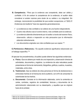 B. Competencia.- “Para que la evidencia sea competente, debe ser válida y
confiable. A fin de evaluar la competencia de la evidencia, el auditor debe
considerar si existen razones para dudar de su validez o su integridad. Sin
embargo, reconociendo la posibilidad de que existen excepciones, el “SAS-31
Evidencias de Auditoría” hace las siguientes generalizaciones.
 La evidencia es más confiable si se obtiene de una fuente independiente.
 Cuanto más efectivo sea el control interno, más confiable será la evidencia.
 La evidencia obtenida directamente por el auditor a través del examen físico,
observación, cálculo e inspección es más persuasiva que la información
obtenida indirectamente.
 Los documentos originales son más confiables que sus copias.”13
C) Pertinencia o Relevancia.- “Es aquella evidencia significativa relacionada con
el hallazgo específico.”14
Al ejecutar los procedimientos, el auditor puede obtener las siguientes evidencias:
a. Física.- Que se obtiene por medio de una inspección y observación directa de
actividades, documentos y registros. La evidencia de esta naturaleza puede
presentarse en forma de memorando, fotografías, gráficos, cuadros, muestreo,
materiales, entre otras.
b. Testimonial.- Que se obtiene de otras personas en forma de declaraciones o
entrevistas hechas en el transcurso de la auditoría, con el fin de comprobar la
autenticidad de los hechos.
c. Documental.- Consiste en la información elaborada, como la contenida en
cartas, contratos, registros de contabilidad, facturas y documentos de la
administración relacionada con su desempeño, y aquellos que se originan
fuera de la entidad.
13
Manual de Auditoría Gubernamental de la Contraloría General del Estado, Página 104
14
Manual de Auditoría Gubernamental de la Contraloría General del Estado, Página 104
 