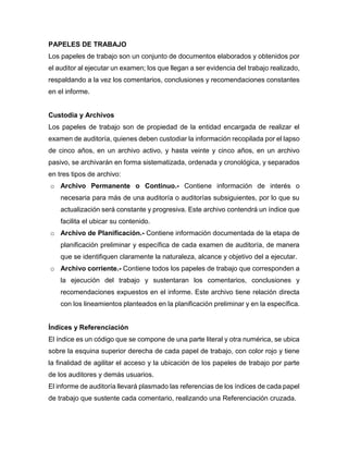 PAPELES DE TRABAJO
Los papeles de trabajo son un conjunto de documentos elaborados y obtenidos por
el auditor al ejecutar un examen; los que llegan a ser evidencia del trabajo realizado,
respaldando a la vez los comentarios, conclusiones y recomendaciones constantes
en el informe.
Custodia y Archivos
Los papeles de trabajo son de propiedad de la entidad encargada de realizar el
examen de auditoría, quienes deben custodiar la información recopilada por el lapso
de cinco años, en un archivo activo, y hasta veinte y cinco años, en un archivo
pasivo, se archivarán en forma sistematizada, ordenada y cronológica, y separados
en tres tipos de archivo:
o Archivo Permanente o Continuo.- Contiene información de interés o
necesaria para más de una auditoría o auditorías subsiguientes, por lo que su
actualización será constante y progresiva. Este archivo contendrá un índice que
facilita el ubicar su contenido.
o Archivo de Planificación.- Contiene información documentada de la etapa de
planificación preliminar y específica de cada examen de auditoría, de manera
que se identifiquen claramente la naturaleza, alcance y objetivo del a ejecutar.
o Archivo corriente.- Contiene todos los papeles de trabajo que corresponden a
la ejecución del trabajo y sustentaran los comentarios, conclusiones y
recomendaciones expuestos en el informe. Este archivo tiene relación directa
con los lineamientos planteados en la planificación preliminar y en la específica.
Índices y Referenciación
El índice es un código que se compone de una parte literal y otra numérica, se ubica
sobre la esquina superior derecha de cada papel de trabajo, con color rojo y tiene
la finalidad de agilitar el acceso y la ubicación de los papeles de trabajo por parte
de los auditores y demás usuarios.
El informe de auditoría llevará plasmado las referencias de los índices de cada papel
de trabajo que sustente cada comentario, realizando una Referenciación cruzada.
 