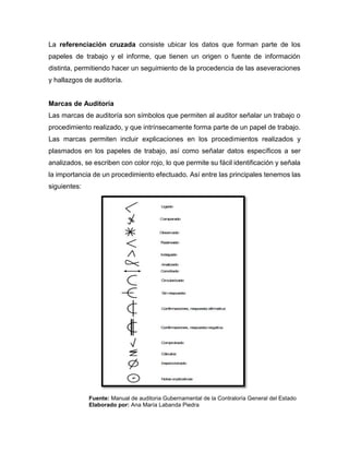 La referenciación cruzada consiste ubicar los datos que forman parte de los
papeles de trabajo y el informe, que tienen un origen o fuente de información
distinta, permitiendo hacer un seguimiento de la procedencia de las aseveraciones
y hallazgos de auditoría.
Marcas de Auditoría
Las marcas de auditoría son símbolos que permiten al auditor señalar un trabajo o
procedimiento realizado, y que intrínsecamente forma parte de un papel de trabajo.
Las marcas permiten incluir explicaciones en los procedimientos realizados y
plasmados en los papeles de trabajo, así como señalar datos específicos a ser
analizados, se escriben con color rojo, lo que permite su fácil identificación y señala
la importancia de un procedimiento efectuado. Así entre las principales tenemos las
siguientes:
Fuente: Manual de auditoria Gubernamental de la Contraloría General del Estado
Elaborado por: Ana María Labanda Piedra
 