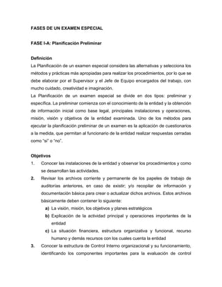 FASES DE UN EXAMEN ESPECIAL
FASE I-A: Planificación Preliminar
Definición
La Planificación de un examen especial considera las alternativas y selecciona los
métodos y prácticas más apropiadas para realizar los procedimientos, por lo que se
debe elaborar por el Supervisor y el Jefe de Equipo encargados del trabajo, con
mucho cuidado, creatividad e imaginación.
La Planificación de un examen especial se divide en dos tipos: preliminar y
específica. La preliminar comienza con el conocimiento de la entidad y la obtención
de información inicial como base legal, principales instalaciones y operaciones,
misión, visión y objetivos de la entidad examinada. Uno de los métodos para
ejecutar la planificación preliminar de un examen es la aplicación de cuestionarios
a la medida, que permitan al funcionario de la entidad realizar respuestas cerradas
como “si” o “no”.
Objetivos
1. Conocer las instalaciones de la entidad y observar los procedimientos y como
se desarrollan las actividades.
2. Revisar los archivos corriente y permanente de los papeles de trabajo de
auditorías anteriores, en caso de existir; y/o recopilar de información y
documentación básica para crear o actualizar dichos archivos. Estos archivos
básicamente deben contener lo siguiente:
a) La visión, misión, los objetivos y planes estratégicos
b) Explicación de la actividad principal y operaciones importantes de la
entidad
c) La situación financiera, estructura organizativa y funcional, recurso
humano y demás recursos con los cuales cuenta la entidad
3. Conocer la estructura de Control Interno organizacional y su funcionamiento,
identificando los componentes importantes para la evaluación de control
 