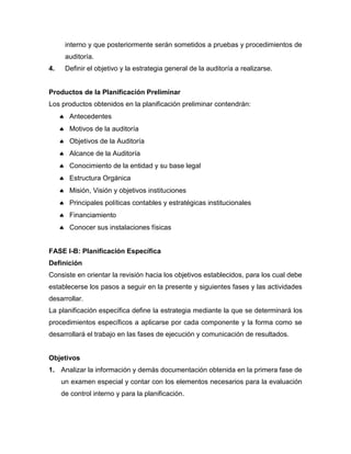 interno y que posteriormente serán sometidos a pruebas y procedimientos de
auditoría.
4. Definir el objetivo y la estrategia general de la auditoría a realizarse.
Productos de la Planificación Preliminar
Los productos obtenidos en la planificación preliminar contendrán:
 Antecedentes
 Motivos de la auditoría
 Objetivos de la Auditoría
 Alcance de la Auditoría
 Conocimiento de la entidad y su base legal
 Estructura Orgánica
 Misión, Visión y objetivos instituciones
 Principales políticas contables y estratégicas institucionales
 Financiamiento
 Conocer sus instalaciones físicas
FASE I-B: Planificación Específica
Definición
Consiste en orientar la revisión hacia los objetivos establecidos, para los cual debe
establecerse los pasos a seguir en la presente y siguientes fases y las actividades
desarrollar.
La planificación específica define la estrategia mediante la que se determinará los
procedimientos específicos a aplicarse por cada componente y la forma como se
desarrollará el trabajo en las fases de ejecución y comunicación de resultados.
Objetivos
1. Analizar la información y demás documentación obtenida en la primera fase de
un examen especial y contar con los elementos necesarios para la evaluación
de control interno y para la planificación.
 
