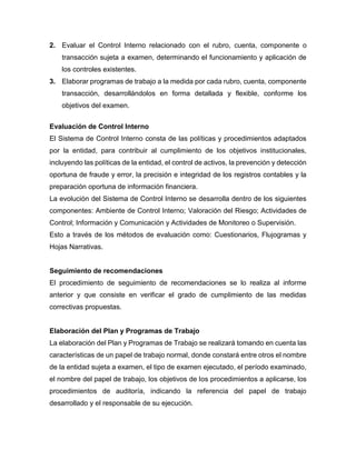 2. Evaluar el Control Interno relacionado con el rubro, cuenta, componente o
transacción sujeta a examen, determinando el funcionamiento y aplicación de
los controles existentes.
3. Elaborar programas de trabajo a la medida por cada rubro, cuenta, componente
transacción, desarrollándolos en forma detallada y flexible, conforme los
objetivos del examen.
Evaluación de Control Interno
El Sistema de Control Interno consta de las políticas y procedimientos adaptados
por la entidad, para contribuir al cumplimiento de los objetivos institucionales,
incluyendo las políticas de la entidad, el control de activos, la prevención y detección
oportuna de fraude y error, la precisión e integridad de los registros contables y la
preparación oportuna de información financiera.
La evolución del Sistema de Control Interno se desarrolla dentro de los siguientes
componentes: Ambiente de Control Interno; Valoración del Riesgo; Actividades de
Control; Información y Comunicación y Actividades de Monitoreo o Supervisión.
Esto a través de los métodos de evaluación como: Cuestionarios, Flujogramas y
Hojas Narrativas.
Seguimiento de recomendaciones
El procedimiento de seguimiento de recomendaciones se lo realiza al informe
anterior y que consiste en verificar el grado de cumplimiento de las medidas
correctivas propuestas.
Elaboración del Plan y Programas de Trabajo
La elaboración del Plan y Programas de Trabajo se realizará tomando en cuenta las
características de un papel de trabajo normal, donde constará entre otros el nombre
de la entidad sujeta a examen, el tipo de examen ejecutado, el período examinado,
el nombre del papel de trabajo, los objetivos de los procedimientos a aplicarse, los
procedimientos de auditoría, indicando la referencia del papel de trabajo
desarrollado y el responsable de su ejecución.
 