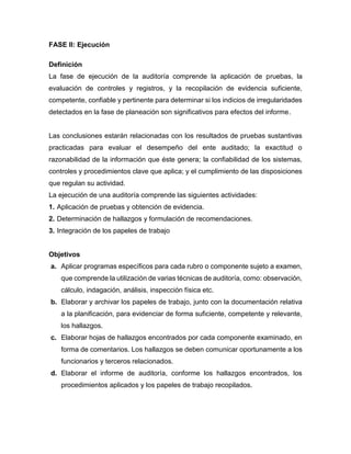FASE II: Ejecución
Definición
La fase de ejecución de la auditoría comprende la aplicación de pruebas, la
evaluación de controles y registros, y la recopilación de evidencia suficiente,
competente, confiable y pertinente para determinar si los indicios de irregularidades
detectados en la fase de planeación son significativos para efectos del informe.
Las conclusiones estarán relacionadas con los resultados de pruebas sustantivas
practicadas para evaluar el desempeño del ente auditado; la exactitud o
razonabilidad de la información que éste genera; la confiabilidad de los sistemas,
controles y procedimientos clave que aplica; y el cumplimiento de las disposiciones
que regulan su actividad.
La ejecución de una auditoría comprende las siguientes actividades:
1. Aplicación de pruebas y obtención de evidencia.
2. Determinación de hallazgos y formulación de recomendaciones.
3. Integración de los papeles de trabajo
Objetivos
a. Aplicar programas específicos para cada rubro o componente sujeto a examen,
que comprende la utilización de varias técnicas de auditoría, como: observación,
cálculo, indagación, análisis, inspección física etc.
b. Elaborar y archivar los papeles de trabajo, junto con la documentación relativa
a la planificación, para evidenciar de forma suficiente, competente y relevante,
los hallazgos.
c. Elaborar hojas de hallazgos encontrados por cada componente examinado, en
forma de comentarios. Los hallazgos se deben comunicar oportunamente a los
funcionarios y terceros relacionados.
d. Elaborar el informe de auditoría, conforme los hallazgos encontrados, los
procedimientos aplicados y los papeles de trabajo recopilados.
 