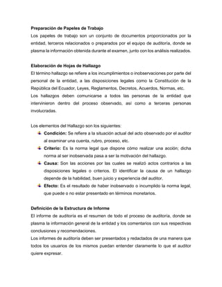 Preparación de Papeles de Trabajo
Los papeles de trabajo son un conjunto de documentos proporcionados por la
entidad, terceros relacionados o preparados por el equipo de auditoría, donde se
plasma la información obtenida durante el examen, junto con los análisis realizados.
Elaboración de Hojas de Hallazgo
El término hallazgo se refiere a los incumplimientos o inobservaciones por parte del
personal de la entidad, a las disposiciones legales como la Constitución de la
República del Ecuador, Leyes, Reglamentos, Decretos, Acuerdos, Normas, etc.
Los hallazgos deben comunicarse a todos las personas de la entidad que
intervinieron dentro del proceso observado, así como a terceras personas
involucradas.
Los elementos del Hallazgo son los siguientes:
Condición: Se refiere a la situación actual del acto observado por el auditor
al examinar una cuenta, rubro, proceso, etc.
Criterio: Es la norma legal que dispone cómo realizar una acción; dicha
norma al ser inobservada pasa a ser la motivación del hallazgo.
Causa: Son las acciones por las cuales se realizó actos contrarios a las
disposiciones legales o criterios. El identificar la causa de un hallazgo
depende de la habilidad, buen juicio y experiencia del auditor.
Efecto: Es el resultado de haber inobservado o incumplido la norma legal,
que puede o no estar presentado en términos monetarios.
Definición de la Estructura de Informe
El informe de auditoría es el resumen de todo el proceso de auditoría, donde se
plasma la información general de la entidad y los comentarios con sus respectivas
conclusiones y recomendaciones.
Los informes de auditoría deben ser presentados y redactados de una manera que
todos los usuarios de los mismos puedan entender claramente lo que el auditor
quiere expresar.
 