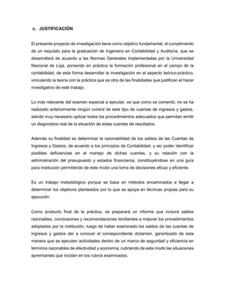 c. JUSTIFICACIÓN
El presente proyecto de investigación tiene como objetivo fundamental, el cumplimiento
de un requisito para la graduación de Ingeniera en Contabilidad y Auditoría, que se
desarrollará de acuerdo a las Normas Generales implementadas por la Universidad
Nacional de Loja, poniendo en práctica la formación profesional en el campo de la
contabilidad, de esta forma desarrollar la investigación en el aspecto teórico-práctico,
vinculando la teoría con la práctica que es otra de las finalidades que justifican el hacer
investigativo de este trabajo.
Lo más relevante del examen especial a ejecutar, es que como se comentó, no se ha
realizado anteriormente ningún control de este tipo de cuentas de ingresos y gastos,
siendo muy necesario aplicar todos los procedimientos adecuados que permitan emitir
un diagnostico real de la situación de estas cuentas de resultados.
Además su finalidad es determinar la razonabilidad de los saldos de las Cuentas de
Ingresos y Gastos, de acuerdo a los principios de Contabilidad, y así poder identificar
posibles deficiencias en el manejo de dichas cuentas, y su relación con la
administración del presupuesto y estados financieros, constituyéndose en una guía
para institución permitiendo de este modo una toma de decisiones eficaz y eficiente.
Es un trabajo metodológico porque se basa en métodos encaminados a llegar a
determinar los objetivos planteados por lo que se apoya en técnicas propias para su
ejecución.
Como producto final de la práctica, se preparará un informe que incluirá saldos
razonables, conclusiones y recomendaciones tendientes a mejorar los procedimientos
adoptados por la institución, luego de haber examinado los saldos de las cuentas de
ingresos y gastos dar a conocer el correspondiente dictamen, garantizado de esta
manera que se ejecuten actividades dentro de un marco de seguridad y eficiencia en
términos razonables de efectividad y economía, cubriendo de este modo las situaciones
apremiantes que incidan en los rubros examinados.
 