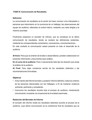 FASE III: Comunicación de Resultados
Definición
La comunicación de resultados es la acción de hacer conocer a los interesados o
personas que intervinieron en la ocurrencia de un hallazgo, las observaciones del
equipo de auditoría, referentes al control interno, mediante una carta dirigida a la
máxima autoridad.
Finalmente preparará un borrador de informe, que se constituye en la última
comunicación de resultados, donde se revelará las deficiencias existentes,
mediante los correspondientes comentarios, conclusiones y recomendaciones.
En este contexto la comunicación estará presente en todo el desarrollo de la
auditoría.
Al Inicio: Para que se enteren de la labor a desarrollarse y presten colaboración en
presentar información y documentos para análisis.
En el curso de la auditoría: Para ir solucionando todo tipo de situación que arroje
el análisis de la auditoría.
Al Final: Para dejar constancia escrita de los resultados obtenidos y las
recomendaciones formuladas.
Objetivos
• Incluir dentro del informe borrador y posterior informe definitivo, todos los criterios
de las personas relacionadas con los hallazgos, a fin de mantener evidencia
suficiente, pertinente y competente.
• Comunicar los resultados durante todo el proceso de auditoría, manteniendo
comunicación constante con el personal de la entidad examinada.
Redacción del Borrador de Informe
El borrador del informe revela los resultados obtenidos durante el proceso de la
auditoría, cuya última comunicación es la conferencia final de resultados que se
 