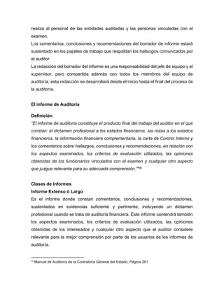realiza al personal de las entidades auditadas y las personas vinculadas con el
examen.
Los comentarios, conclusiones y recomendaciones del borrador de informe estará
sustentado en los papeles de trabajo que respaldan los hallazgos comunicados por
el auditor.
La redacción del borrador del informe es una responsabilidad del jefe de equipo y el
supervisor, pero compartida además con todos los miembros del equipo de
auditoría; esta redacción se desarrollará desde el inicio hasta el final del proceso de
la auditoría.
El informe de Auditoria
Definición
“El informe de auditoría constituye el producto final del trabajo del auditor en el que
constan: el dictamen profesional a los estados financieros, las notas a los estados
financieros, la información financiera complementaria, la carta de Control Interno y
los comentarios sobre hallazgos, conclusiones y recomendaciones, en relación con
los aspectos examinados, los criterios de evaluación utilizados, las opiniones
obtenidas de los funcionarios vinculados con el examen y cualquier otro aspecto
que juzgue relevante para su adecuada comprensión.”15
Clases de Informes
Informe Extenso ó Largo
Es el informe donde constan comentarios, conclusiones y recomendaciones,
sustentados en evidencias suficiente y pertinente, incluyendo un dictamen
profesional cuando se trata de auditoría financiera. Este informe contendrá también
los aspectos examinados, los criterios de evaluación utilizados, las opiniones
obtenidas de los interesados y cualquier otro aspecto que el auditor considere
relevante para la mejor comprensión por parte de los usuarios de los informes de
auditoría.
15
Manual de Auditoría de la Contraloría General del Estado, Página 261
 