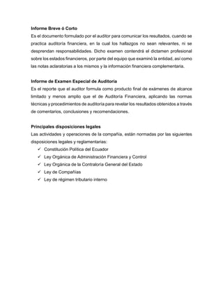 Informe Breve ó Corto
Es el documento formulado por el auditor para comunicar los resultados, cuando se
practica auditoría financiera, en la cual los hallazgos no sean relevantes, ni se
desprendan responsabilidades. Dicho examen contendrá el dictamen profesional
sobre los estados financieros, por parte del equipo que examinó la entidad, así como
las notas aclaratorias a los mismos y la información financiera complementaria.
Informe de Examen Especial de Auditoría
Es el reporte que el auditor formula como producto final de exámenes de alcance
limitado y menos amplio que el de Auditoría Financiera, aplicando las normas
técnicas y procedimientos de auditoría para revelar los resultados obtenidos a través
de comentarios, conclusiones y recomendaciones.
Principales disposiciones legales
Las actividades y operaciones de la compañía, están normadas por las siguientes
disposiciones legales y reglamentarias:
 Constitución Política del Ecuador
 Ley Orgánica de Administración Financiera y Control
 Ley Orgánica de la Contraloría General del Estado
 Ley de Compañías
 Ley de régimen tributario interno
 