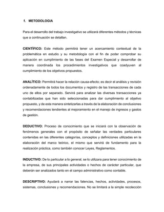 f. METODOLOGIA
Para el desarrollo del trabajo investigativo se utilizará diferentes métodos y técnicas
que a continuación se detallan.
CIENTÍFICO: Este método permitirá tener un acercamiento contextual de la
problemática en estudio y su metodología con el fin de poder comprobar su
aplicación en cumplimiento de las fases del Examen Especial y desarrollar de
manera coordinada los procedimientos investigativos que coadyuven al
cumplimiento de los objetivos propuestos.
ANALÍTICO: Permitirá hacer la relación causa-efecto; es decir el análisis y revisión
ordenadamente de todos los documentos y registro de las transacciones de cada
uno de ellos por separado. Servirá para analizar las diversas transacciones ya
contabilizadas que han sido seleccionadas para dar cumplimiento al objetivo
propuesto, y de esta manera sintetizarlas a través de la elaboración de conclusiones
y recomendaciones tendientes al mejoramiento en el manejo de ingresos y gastos
de gestión.
DEDUCTIVO: Proceso de conocimiento que se iniciará con la observación de
fenómenos generales con el propósito de señalar las verdades particulares
contenidas en las diferentes categorías, conceptos y definiciones utilizadas en la
elaboración del marco teórico, el mismo que servirá de fundamento para la
realización práctica, como también conocer Leyes, Reglamentos.
INDUCTIVO: De lo particular a lo general, se lo utilizara para tener conocimiento de
la empresa, de sus principales actividades o hechos de carácter particular, que
deberán ser analizados tanto en el campo administrativo como contable.
DESCRIPTIVO: Ayudará a narrar las falencias, hechos, actividades, procesos,
sistemas, conclusiones y recomendaciones. No se limitará a la simple recolección
 