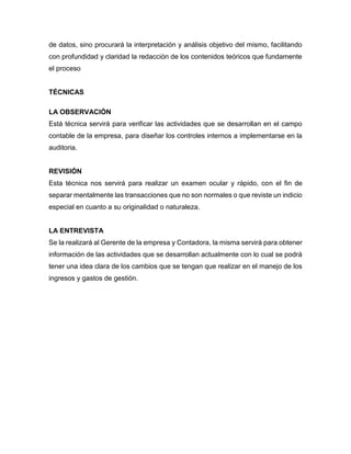 de datos, sino procurará la interpretación y análisis objetivo del mismo, facilitando
con profundidad y claridad la redacción de los contenidos teóricos que fundamente
el proceso
TÉCNICAS
LA OBSERVACIÓN
Está técnica servirá para verificar las actividades que se desarrollan en el campo
contable de la empresa, para diseñar los controles internos a implementarse en la
auditoria.
REVISIÓN
Esta técnica nos servirá para realizar un examen ocular y rápido, con el fin de
separar mentalmente las transacciones que no son normales o que reviste un indicio
especial en cuanto a su originalidad o naturaleza.
LA ENTREVISTA
Se la realizará al Gerente de la empresa y Contadora, la misma servirá para obtener
información de las actividades que se desarrollan actualmente con lo cual se podrá
tener una idea clara de los cambios que se tengan que realizar en el manejo de los
ingresos y gastos de gestión.
 