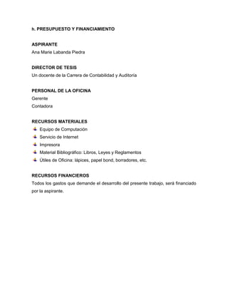h. PRESUPUESTO Y FINANCIAMIENTO
ASPIRANTE
Ana Marie Labanda Piedra
DIRECTOR DE TESIS
Un docente de la Carrera de Contabilidad y Auditoría
PERSONAL DE LA OFICINA
Gerente
Contadora
RECURSOS MATERIALES
Equipo de Computación
Servicio de Internet
Impresora
Material Bibliográfico: Libros, Leyes y Reglamentos
Útiles de Oficina: lápices, papel bond, borradores, etc.
RECURSOS FINANCIEROS
Todos los gastos que demande el desarrollo del presente trabajo, será financiado
por la aspirante.
 