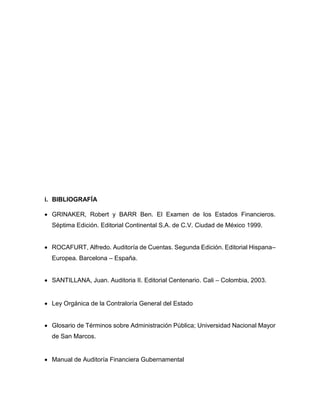 i. BIBLIOGRAFÍA
 GRINAKER, Robert y BARR Ben. El Examen de los Estados Financieros.
Séptima Edición. Editorial Continental S.A. de C.V. Ciudad de México 1999.
 ROCAFURT, Alfredo. Auditoría de Cuentas. Segunda Edición. Editorial Hispana–
Europea. Barcelona – España.
 SANTILLANA, Juan. Auditoria II. Editorial Centenario. Cali – Colombia, 2003.
 Ley Orgánica de la Contraloría General del Estado
 Glosario de Términos sobre Administración Pública; Universidad Nacional Mayor
de San Marcos.
 Manual de Auditoría Financiera Gubernamental
 