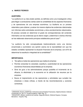 e. MARCO TEORICO
AUDITORÍA
“La auditoría en su más amplio sentido, es definida como una investigación critica
para llegar a conclusiones ciertas sobre la contabilidad de los aspectos financieros
y de operaciones de una empresa económica. La Auditoría es un proceso
sistemático para obtener y evaluar de manera objetiva las evidencias relacionadas
con informes sobre actividades económicas y otros acontecimientos relacionados.
El proceso consiste en determinar el grado de correspondencias del contenido
informativo con las evidencias que le dieron origen y determinar si dichos informes
se han elaborado observando principios establecidos para el caso”1
“La auditoría ha sido conceptualizada tradicionalmente como una técnica
encaminada a suministrar una opinión acerca de la razonabilidad con que los
estados contables representan la situación financiera de la empresa, con el fin de
determinar la exactitud e integridad de la contabilidad”2
IMPORTANCIA
 “Se aplica a todas las operaciones que realiza la empresa
 Permite comprobar la veracidad, exactitud y autenticidad de las operaciones
económico financieras desarrolladas por la empresa.
 Sirve de guía a los administradores porque posibilita el incremento de la
eficacia, la efectividad y la economía en la utilización de recursos por la
empresa.
 Busca el mejoramiento en las operaciones y actividades que cumplen las
empresas o áreas críticas, a través de las recomendaciones y acciones
correctivas.
1
GRINAKER, Robert y BARR Ben. El Examen de los Estados Financieros. Séptima Edición. Editorial
Continental S.A. de C.V. Ciudad de México 1999. Pág. 15
2
ROCAFURT, Alfredo. Auditoría de Cuentas. Segunda Edición. Editorial Hispana– Europea.
Barcelona – España. Pág.
 