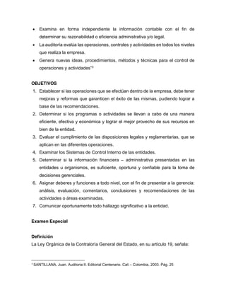  Examina en forma independiente la información contable con el fin de
determinar su razonabilidad o eficiencia administrativa y/o legal.
 La auditoría evalúa las operaciones, controles y actividades en todos los niveles
que realiza la empresa.
 Genera nuevas ideas, procedimientos, métodos y técnicas para el control de
operaciones y actividades”3
OBJETIVOS
1. Establecer si las operaciones que se efectúan dentro de la empresa, debe tener
mejoras y reformas que garanticen el éxito de las mismas, pudiendo lograr a
base de las recomendaciones.
2. Determinar si los programas o actividades se llevan a cabo de una manera
eficiente, efectiva y económica y lograr el mejor provecho de sus recursos en
bien de la entidad.
3. Evaluar el cumplimiento de las disposiciones legales y reglamentarias, que se
aplican en las diferentes operaciones.
4. Examinar los Sistemas de Control Interno de las entidades.
5. Determinar si la información financiera – administrativa presentadas en las
entidades u organismos, es suficiente, oportuna y confiable para la toma de
decisiones gerenciales.
6. Asignar deberes y funciones a todo nivel, con el fin de presentar a la gerencia:
análisis, evaluación, comentarios, conclusiones y recomendaciones de las
actividades o áreas examinadas.
7. Comunicar oportunamente todo hallazgo significativo a la entidad.
Examen Especial
Definición
La Ley Orgánica de la Contraloría General del Estado, en su artículo 19, señala:
3
SANTILLANA, Juan. Auditoria II. Editorial Centenario. Cali – Colombia, 2003. Pág. 25
 