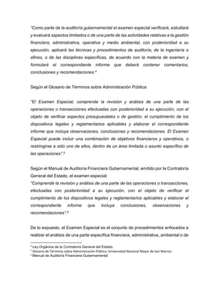 “Como parte de la auditoría gubernamental el examen especial verificará, estudiará
y evaluará aspectos limitados o de una parte de las actividades relativas a la gestión
financiera, administrativa, operativa y medio ambiental, con posterioridad a su
ejecución, aplicará las técnicas y procedimientos de auditoría, de la ingeniería o
afines, o de las disciplinas específicas, de acuerdo con la materia de examen y
formulará el correspondiente informe que deberá contener comentarios,
conclusiones y recomendaciones.4
Según el Glosario de Términos sobre Administración Pública:
“El Examen Especial, comprende la revisión y análisis de una parte de las
operaciones o transacciones efectuadas con posterioridad a su ejecución, con el
objeto de verificar aspectos presupuestales o de gestión, el cumplimiento de los
dispositivos legales y reglamentarios aplicables y elaborar el correspondiente
informe que incluya observaciones, conclusiones y recomendaciones. El Examen
Especial puede incluir una combinación de objetivos financieros y operativos, o
restringirse a sólo uno de ellos, dentro de un área limitada o asunto específico de
las operaciones”.5
Según el Manual de Auditoría Financiera Gubernamental, emitido por la Contraloría
General del Estado, el examen especial:
“Comprende la revisión y análisis de una parte de las operaciones o transacciones,
efectuadas con posterioridad a su ejecución, con el objeto de verificar el
cumplimiento de los dispositivos legales y reglamentarios aplicables y elaborar el
correspondiente informe que incluya conclusiones, observaciones y
recomendaciones”.6
De lo expuesto, el Examen Especial es el conjunto de procedimientos enfocados a
realizar el análisis de una parte específica financiera, administrativa, ambiental o de
4
Ley Orgánica de la Contraloría General del Estado
5
Glosario de Términos sobre Administración Pública; Universidad Nacional Mayor de San Marcos.
6
Manual de Auditoría Financiera Gubernamental
 