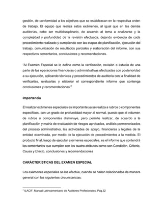 gestión, de conformidad a los objetivos que se establezcan en la respectiva orden
de trabajo. El equipo que realiza estos exámenes, al igual que en las demás
auditorías, debe ser multidisciplinario, de acuerdo al tema a analizarse y la
complejidad y profundidad de la revisión efectuada, dejando evidencia de cada
procedimiento realizado y cumpliendo con las etapas de planificación, ejecución del
trabajo, comunicación de resultados parciales y elaboración del informe, con sus
respectivos comentarios, conclusiones y recomendaciones.
“Al Examen Especial se lo define como la verificación, revisión o estudio de una
parte de las operaciones financieras o administrativas efectuadas con posterioridad
a su ejecución, aplicando técnicas y procedimientos de auditoria con la finalidad de
verificarlas, evaluarlas y elaborar el correspondiente informe que contenga
conclusiones y recomendaciones”7
Importancia
El realizar exámenes especiales es importante ya se realiza a rubros o componentes
específicos, con un grado de profundidad mayor al normal, puesto que el volumen
de rubros o componentes disminuye, pero permite realizar, de acuerdo a la
planificación y matriz de evaluación de riesgos aprobadas, análisis pormenorizados
del proceso administrativo, las actividades de apoyo, financieras y legales de la
entidad examinada, por medio de la ejecución de procedimientos a la medida. El
producto final, luego de ejecutar exámenes especiales, es el informe que contendrá
los comentarios que cumplan con los cuatro atributos como son Condición, Criterio,
Causa y Efecto, conclusiones y recomendaciones
CARÁCTERÍSTICAS DEL EXAMEN ESPECIAL
Los exámenes especiales se los efectúa, cuando se hallen relacionados de manera
general con las siguientes circunstancias:
7 ILACIF. Manual Latinoamericano de Auditores Profesionales. Pag.32
 