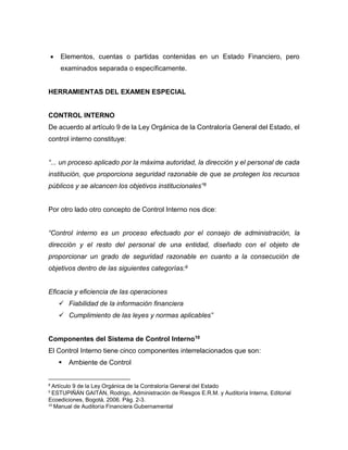  Elementos, cuentas o partidas contenidas en un Estado Financiero, pero
examinados separada o específicamente.
HERRAMIENTAS DEL EXAMEN ESPECIAL
CONTROL INTERNO
De acuerdo al artículo 9 de la Ley Orgánica de la Contraloría General del Estado, el
control interno constituye:
“... un proceso aplicado por la máxima autoridad, la dirección y el personal de cada
institución, que proporciona seguridad razonable de que se protegen los recursos
públicos y se alcancen los objetivos institucionales”8
Por otro lado otro concepto de Control Interno nos dice:
“Control interno es un proceso efectuado por el consejo de administración, la
dirección y el resto del personal de una entidad, diseñado con el objeto de
proporcionar un grado de seguridad razonable en cuanto a la consecución de
objetivos dentro de las siguientes categorías:9
Eficacia y eficiencia de las operaciones
 Fiabilidad de la información financiera
 Cumplimiento de las leyes y normas aplicables”
Componentes del Sistema de Control Interno10
El Control Interno tiene cinco componentes interrelacionados que son:
 Ambiente de Control
8
Artículo 9 de la Ley Orgánica de la Contraloría General del Estado
9
ESTUPIÑÁN GAITÁN, Rodrigo, Administración de Riesgos E.R.M. y Auditoría Interna, Editorial
Ecoediciones, Bogotá, 2006. Pág. 2-3.
10
Manual de Auditoría Financiera Gubernamental
 
