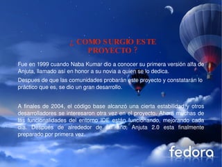 Despues de que las comunidades probarán este proyecto y constatarán lo  práctico que es, se dio un gran desarrollo. ¿ COMO SURGIO ESTE PROYECTO ? Fue en 1999 cuando Naba Kumar dio a conocer su primera versión alfa de Anjuta, llamado así en honor a su novia a quien se lo dedica. A finales de 2004, el código base alcanzó una cierta estabilidad y otros desarrolladores se interesaron otra vez en el proyecto. Ahora muchas de las funcionalidades del entorno IDE están funcionando, mejorando cada día. Después de alrededor de un año, Anjuta 2.0 esta finalmente preparado por primera vez. 