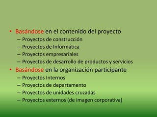 • Basándose en el contenido del proyecto
  –   Proyectos de construcción
  –   Proyectos de Informática
  –   Proyectos empresariales
  –   Proyectos de desarrollo de productos y servicios
• Basándose en la organización participante
  –   Proyectos Internos
  –   Proyectos de departamento
  –   Proyectos de unidades cruzadas
  –   Proyectos externos (de imagen corporativa)
 